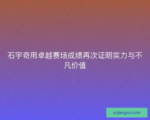 石宇奇用卓越赛场成绩再次证明实力与不凡价值