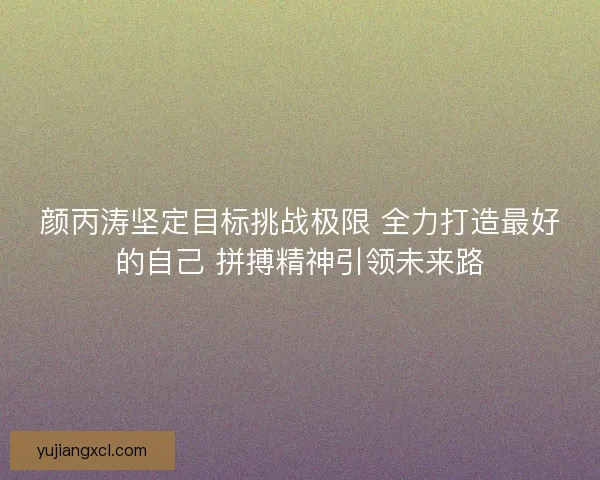 颜丙涛坚定目标挑战极限 全力打造最好的自己 拼搏精神引领未来路