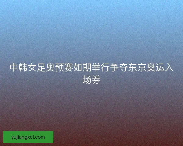 中韩女足奥预赛如期举行争夺东京奥运入场券