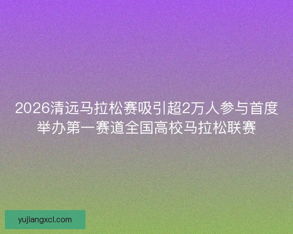 2026清远马拉松赛吸引超2万人参与首度举办第一赛道全国高校马拉松联赛 2026清远马拉松赛吸引超2万人参与首度举办第一赛道全国高校马拉松联赛