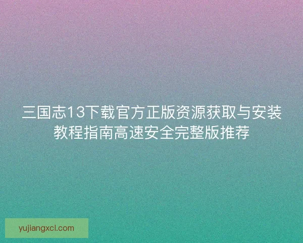 三国志13下载官方正版资源获取与安装教程指南高速安全完整版推荐