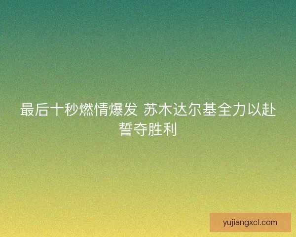 最后十秒燃情爆发 苏木达尔基全力以赴誓夺胜利 最后十秒燃情爆发 苏木达尔基全力以赴誓夺胜利