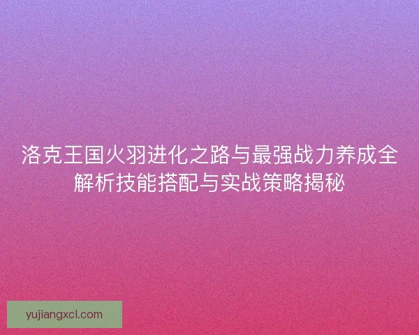 洛克王国火羽进化之路与最强战力养成全解析技能搭配与实战策略揭秘