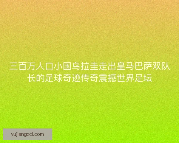 三百万人口小国乌拉圭走出皇马巴萨双队长的足球奇迹传奇震撼世界足坛