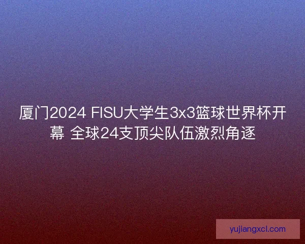 厦门2024 FISU大学生3x3篮球世界杯开幕 全球24支顶尖队伍激烈角逐
