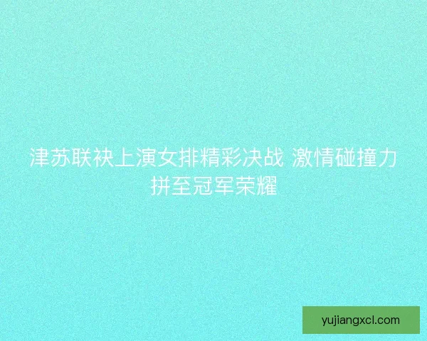 津苏联袂上演女排精彩决战 激情碰撞力拼至冠军荣耀