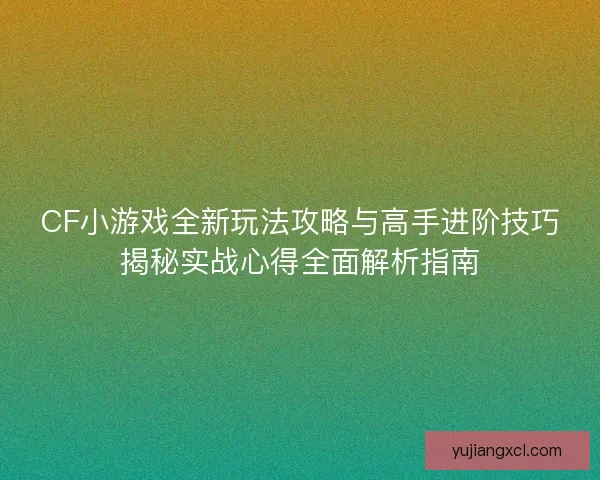 CF小游戏全新玩法攻略与高手进阶技巧揭秘实战心得全面解析指南
