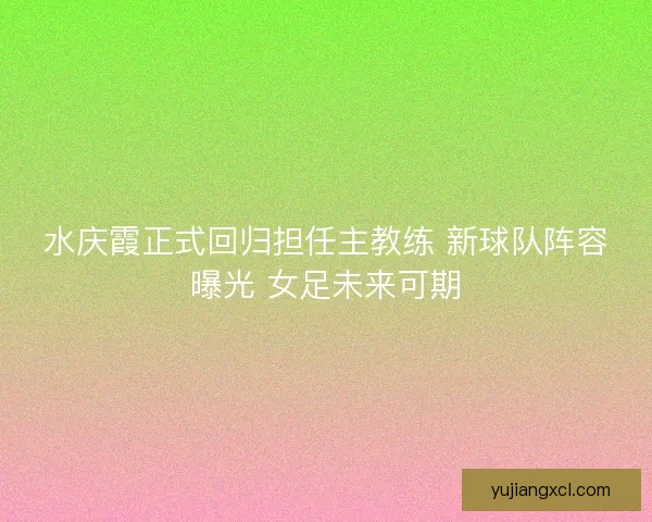 水庆霞正式回归担任主教练 新球队阵容曝光 女足未来可期