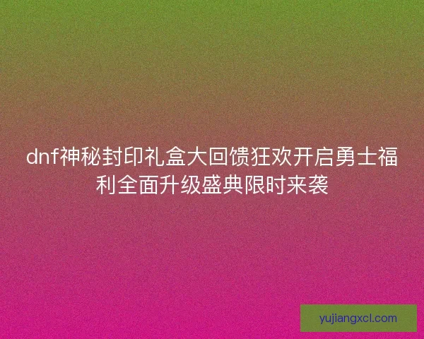 dnf神秘封印礼盒大回馈狂欢开启勇士福利全面升级盛典限时来袭