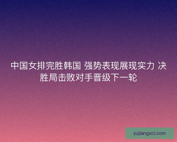中国女排完胜韩国 强势表现展现实力 决胜局击败对手晋级下一轮 中国女排完胜韩国 强势表现展现实力 决胜局击败对手晋级下一轮