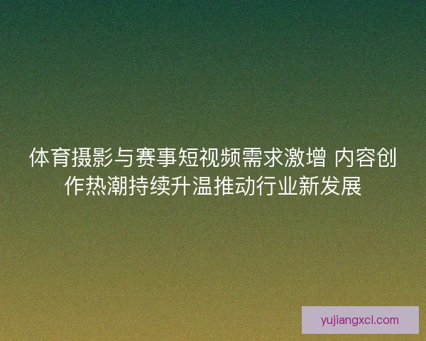 体育摄影与赛事短视频需求激增 内容创作热潮持续升温推动行业新发展