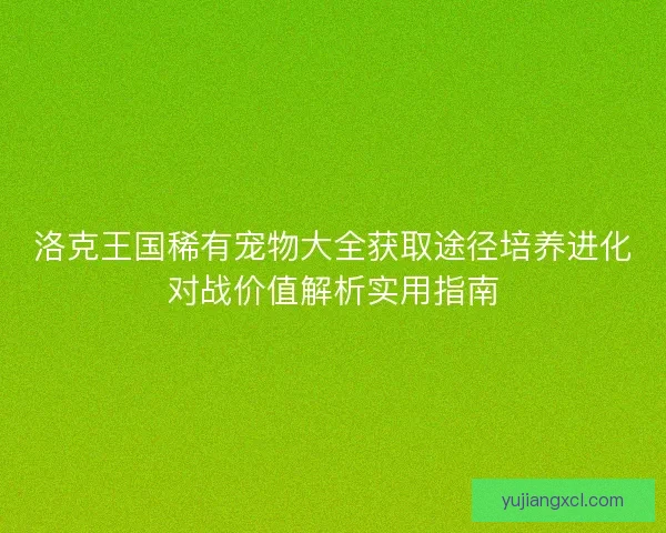 洛克王国稀有宠物大全获取途径培养进化对战价值解析实用指南 洛克王国稀有宠物大全获取途径培养进化对战价值解析实用指南