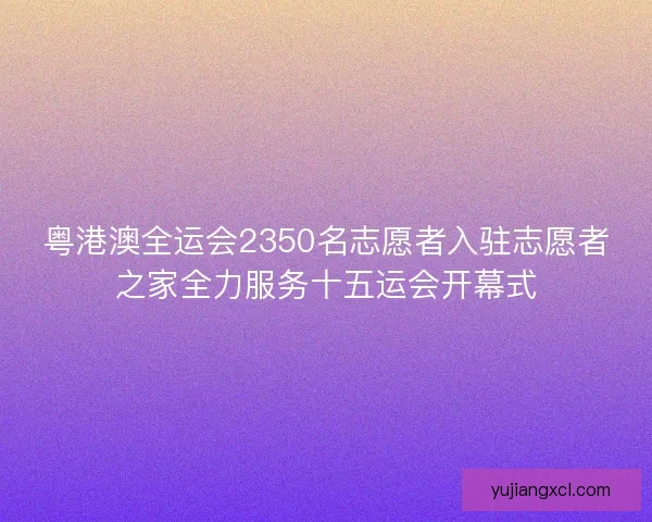 粤港澳全运会2350名志愿者入驻志愿者之家全力服务十五运会开幕式 粤港澳全运会2350名志愿者入驻志愿者之家全力服务十五运会开幕式