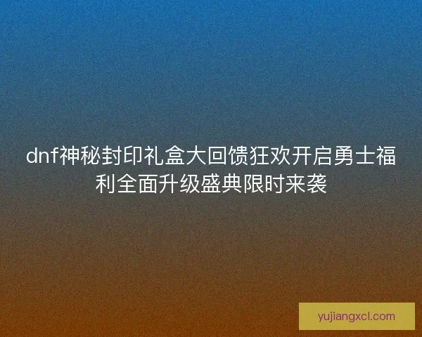 dnf神秘封印礼盒大回馈狂欢开启勇士福利全面升级盛典限时来袭 dnf神秘封印礼盒大回馈狂欢开启勇士福利全面升级盛典限时来袭
