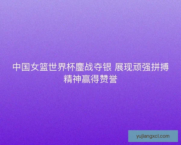 中国女篮世界杯鏖战夺银 展现顽强拼搏精神赢得赞誉