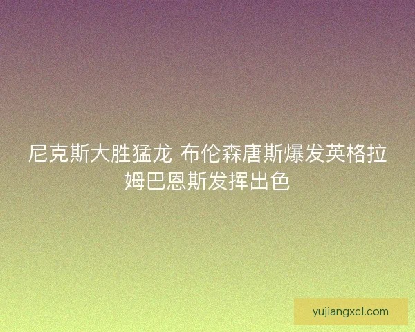 尼克斯大胜猛龙 布伦森唐斯爆发英格拉姆巴恩斯发挥出色 尼克斯大胜猛龙 布伦森唐斯爆发英格拉姆巴恩斯发挥出色
