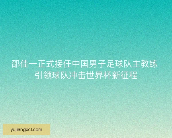 邵佳一正式接任中国男子足球队主教练 引领球队冲击世界杯新征程