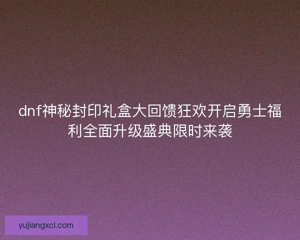 dnf神秘封印礼盒大回馈狂欢开启勇士福利全面升级盛典限时来袭 dnf神秘封印礼盒大回馈狂欢开启勇士福利全面升级盛典限时来袭
