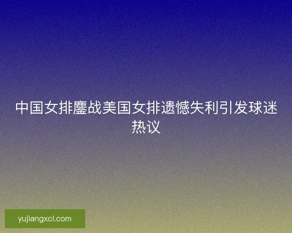 中国女排鏖战美国女排遗憾失利引发球迷热议 中国女排鏖战美国女排遗憾失利引发球迷热议