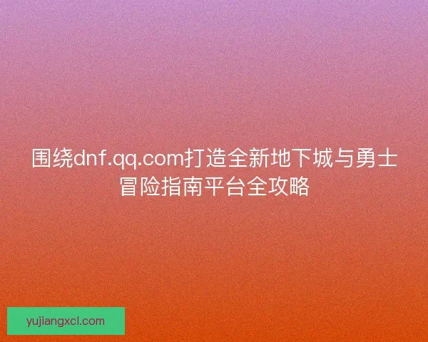 围绕dnf.qq.com打造全新地下城与勇士冒险指南平台全攻略