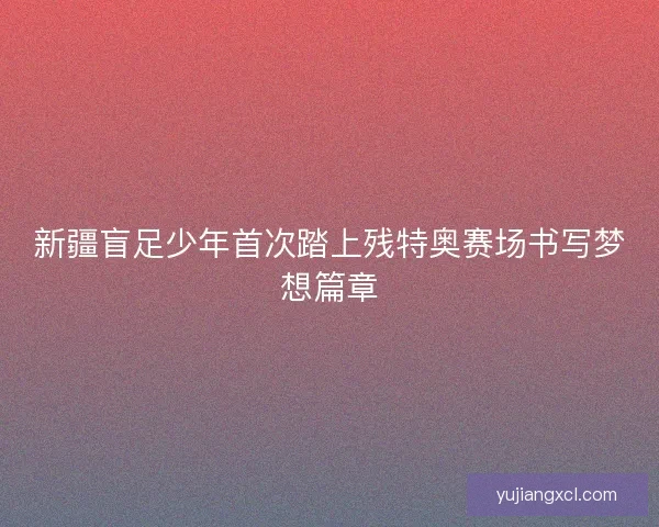 新疆盲足少年首次踏上残特奥赛场书写梦想篇章