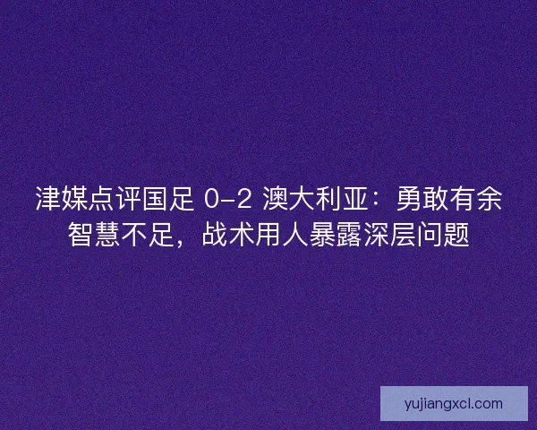 津媒点评国足 0-2 澳大利亚：勇敢有余智慧不足，战术用人暴露深层问题