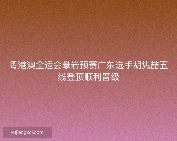 粤港澳全运会攀岩预赛广东选手胡隽喆五线登顶顺利晋级