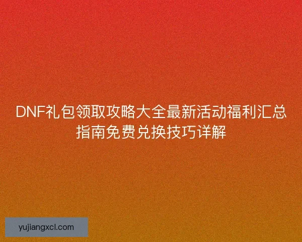 DNF礼包领取攻略大全最新活动福利汇总指南免费兑换技巧详解
