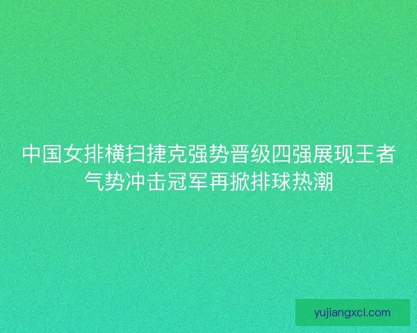 中国女排横扫捷克强势晋级四强展现王者气势冲击冠军再掀排球热潮