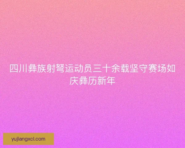 四川彝族射弩运动员三十余载坚守赛场如庆彝历新年
