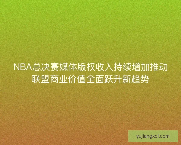 NBA总决赛媒体版权收入持续增加推动联盟商业价值全面跃升新趋势 NBA总决赛媒体版权收入持续增加推动联盟商业价值全面跃升新趋势