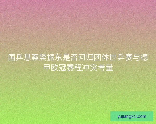 国乒悬案樊振东是否回归团体世乒赛与德甲欧冠赛程冲突考量 国乒悬案樊振东是否回归团体世乒赛与德甲欧冠赛程冲突考量