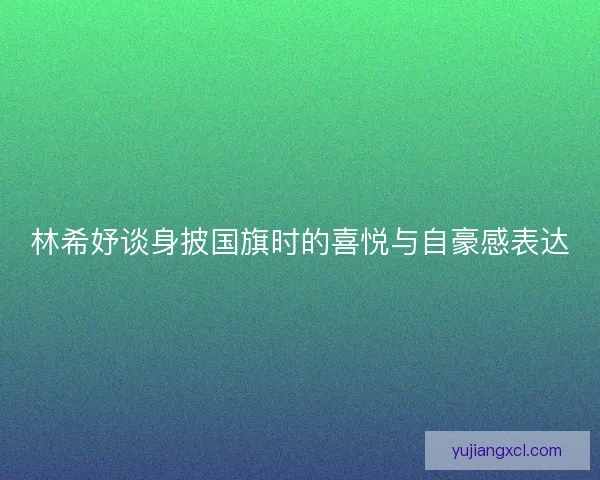 林希妤谈身披国旗时的喜悦与自豪感表达 林希妤谈身披国旗时的喜悦与自豪感表达