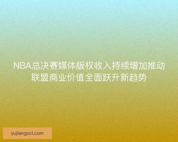 NBA总决赛媒体版权收入持续增加推动联盟商业价值全面跃升新趋势 NBA总决赛媒体版权收入持续增加推动联盟商业价值全面跃升新趋势