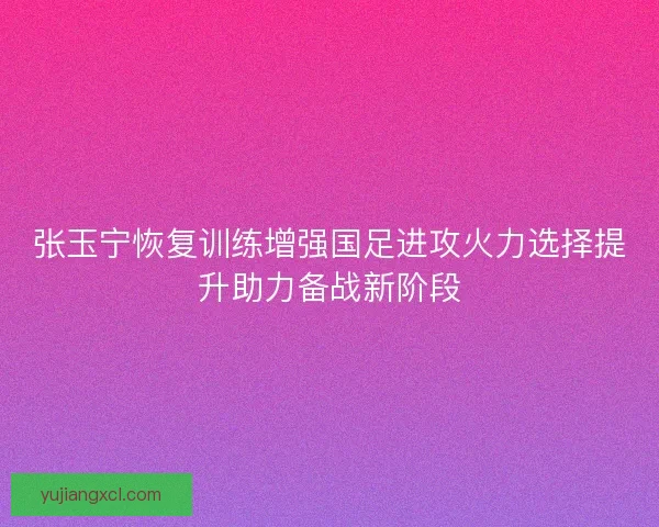 张玉宁恢复训练增强国足进攻火力选择提升助力备战新阶段 张玉宁恢复训练增强国足进攻火力选择提升助力备战新阶段
